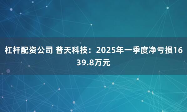 杠杆配资公司 普天科技：2025年一季度净亏损1639.8万元