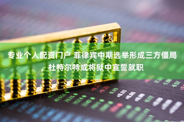 专业个人配资门户 菲律宾中期选举形成三方僵局，杜特尔特或将狱中宣誓就职