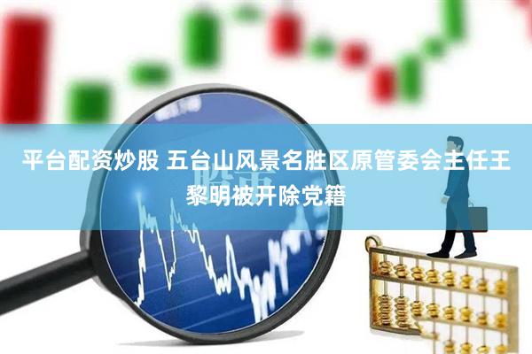 平台配资炒股 五台山风景名胜区原管委会主任王黎明被开除党籍
