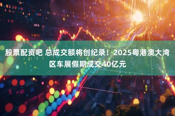 股票配资吧 总成交额将创纪录！2025粤港澳大湾区车展假期成交40亿元