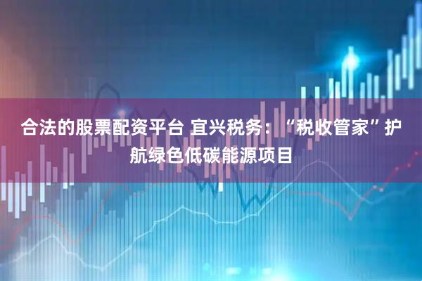 合法的股票配资平台 宜兴税务：“税收管家”护航绿色低碳能源项目