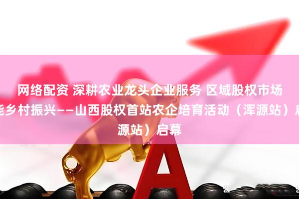 网络配资 深耕农业龙头企业服务 区域股权市场赋能乡村振兴——山西股权首站农企培育活动（浑源站）启幕