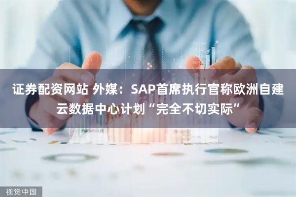 证券配资网站 外媒：SAP首席执行官称欧洲自建云数据中心计划“完全不切实际”