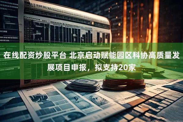 在线配资炒股平台 北京启动赋能园区科协高质量发展项目申报，拟支持20家