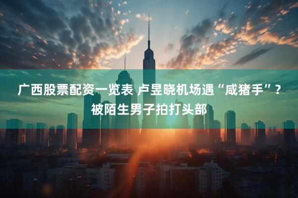 广西股票配资一览表 卢昱晓机场遇“咸猪手”？被陌生男子拍打头部