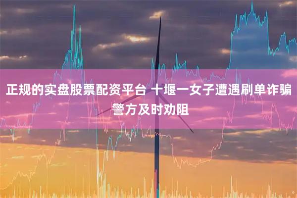 正规的实盘股票配资平台 十堰一女子遭遇刷单诈骗 警方及时劝阻