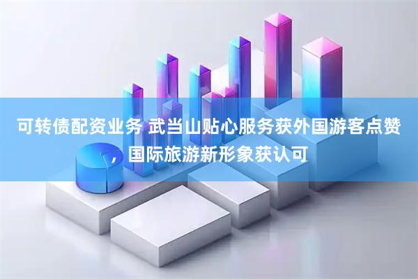 可转债配资业务 武当山贴心服务获外国游客点赞，国际旅游新形象获认可