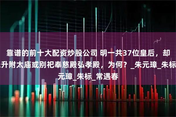 靠谱的前十大配资炒股公司 明一共37位皇后，却有8位未升附太庙或别祀奉慈殿弘孝殿，为何？_朱元璋_朱标_常遇春