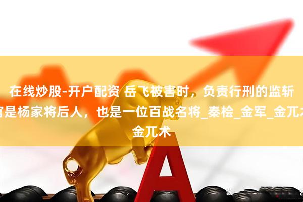 在线炒股-开户配资 岳飞被害时，负责行刑的监斩官是杨家将后人，也是一位百战名将_秦桧_金军_金兀术