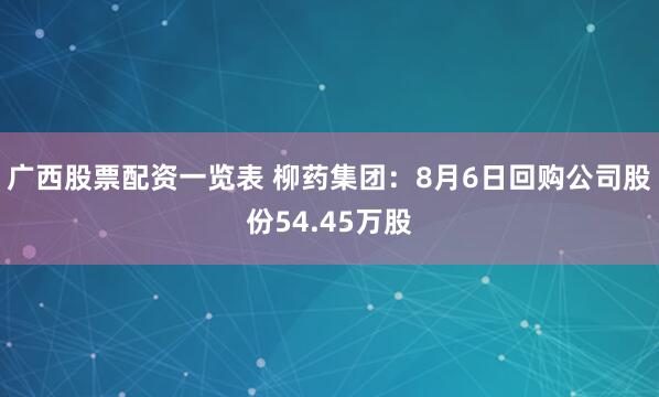 广西股票配资一览表 柳药集团：8月6日回购公司股份54.45万股