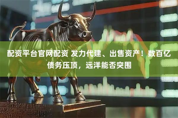配资平台官网配资 发力代建、出售资产！数百亿债务压顶，远洋能否突围