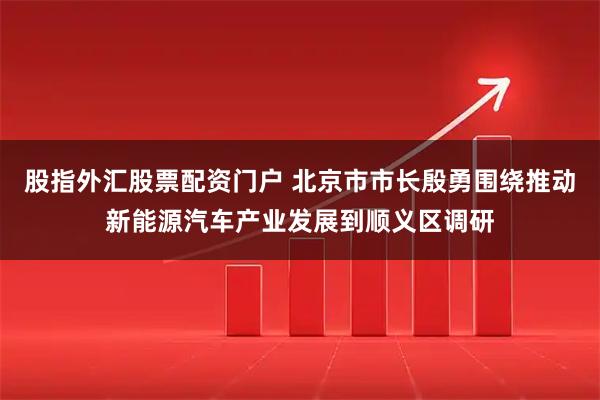 股指外汇股票配资门户 北京市市长殷勇围绕推动新能源汽车产业发展到顺义区调研