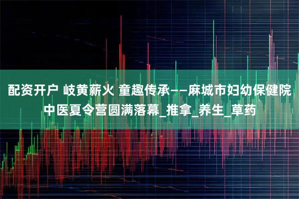 配资开户 岐黄薪火 童趣传承——麻城市妇幼保健院中医夏令营圆满落幕_推拿_养生_草药