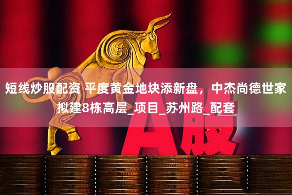 短线炒股配资 平度黄金地块添新盘，中杰尚德世家拟建8栋高层_项目_苏州路_配套