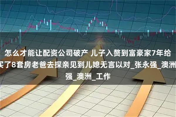 怎么才能让配资公司破产 儿子入赘到富豪家7年给父亲买了8套房老爸去探亲见到儿媳无言以对_张永强_澳洲_工作