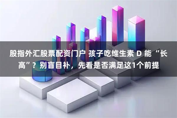 股指外汇股票配资门户 孩子吃维生素 D 能 “长高”？别盲目补，先看是否满足这1个前提