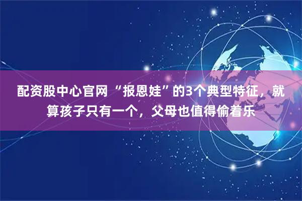 配资股中心官网 “报恩娃”的3个典型特征，就算孩子只有一个，父母也值得偷着乐