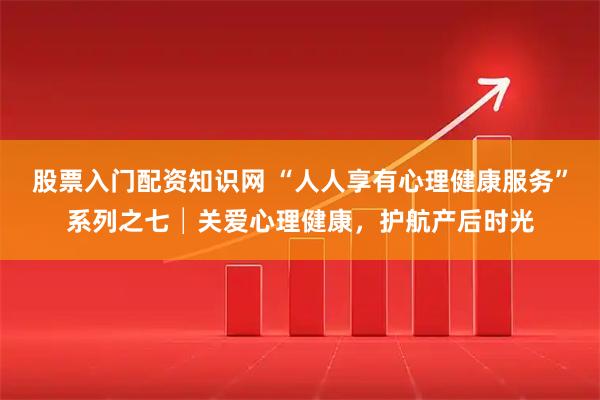 股票入门配资知识网 “人人享有心理健康服务”系列之七│关爱心理健康，护航产后时光
