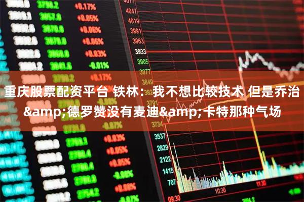 重庆股票配资平台 铁林：我不想比较技术 但是乔治&德罗赞没有麦迪&卡特那种气场