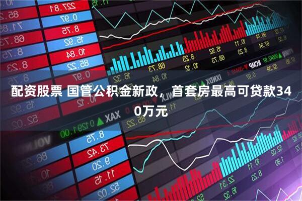 配资股票 国管公积金新政，首套房最高可贷款340万元
